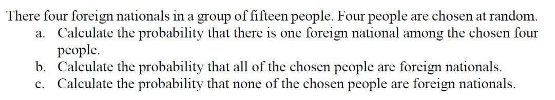 There four foreign nationals in a group of fifteen people. Four people are chosen at random.
a. Calculate the probability that there is one foreign national among the chosen four
рeople.
b. Calculate the probability that all of the chosen people are foreign nationals.
c. Calculate the probability that none of the chosen people are foreign nationals.
