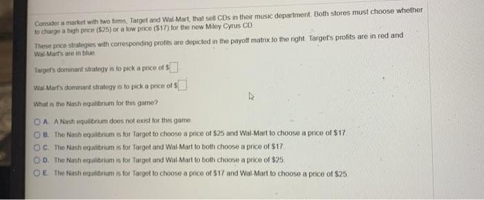 Consider a market with two firms, Target and Wal-Mart, that sell CDs in their music department. Both stores must choose whether
to charge a high price ($25) or a low price ($17) for the new Miley Cyrus CD
These price strategies with corresponding profits are depicted in the payoff matrix to the right Target's profits are in red and
Wal Mart's are in blue
Targefs dominant stratogy is to pick a price of s
Wal Mart's dominant strategy is to pick a price of
What is the Nash oquilbrium for this game?
A A Nash oquilbrium does not exist for thes game
OB. The Nash equilibrium is for Target to choose a price of $25 and Wal-Mart to choose a price of $17
OC The Nash oquilibrium is for Target and Wal-Mart to both choose a price of $17.
The Nashi oquilbrium is for Target and Wal-Mart to bolth choose a price of $25
OE The Nash equilibrium is for Target to choose a price of $17 and Wal-Mart to choose a price of $25.
