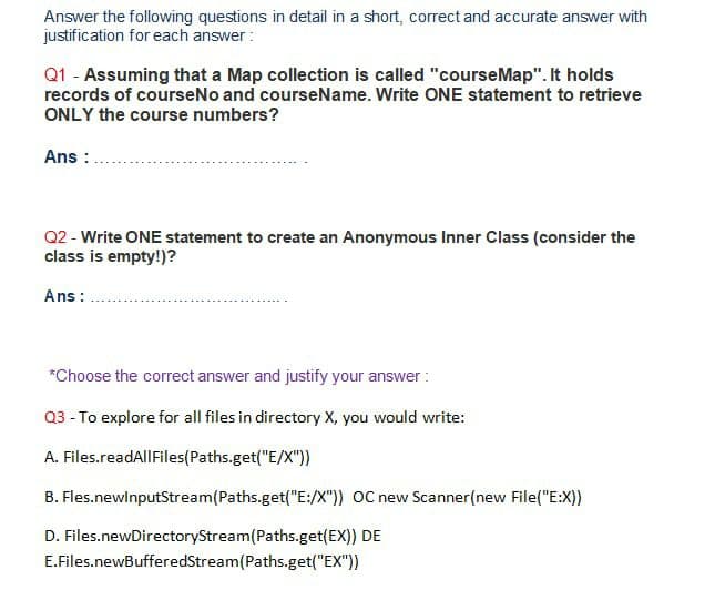 Answer the following questions in detail in a short, correct and accurate answer with
justification for each answer:
Q1 - Assuming that a Map collection is called "courseMap". It holds
records of courseNo and courseName. Write ONE statement to retrieve
ONLY the course numbers?
Ans :
Q2 - Write ONE statement to create an Anonymous Inner Class (consider the
class is empty!)?
Ans:
*Choose the correct answer and justify your answer :
Q3 - To explore for all files in directory X, you would write:
A. Files.readAllFiles(Paths.get("E/X"))
B. Fles.newlnputStream(Paths.get("E:/X")) OC new Scanner(new File("E:X))
D. Files.newDirectoryStream(Paths.get(EX)) DE
E.Files.newBufferedStream(Paths.get("EX"))
