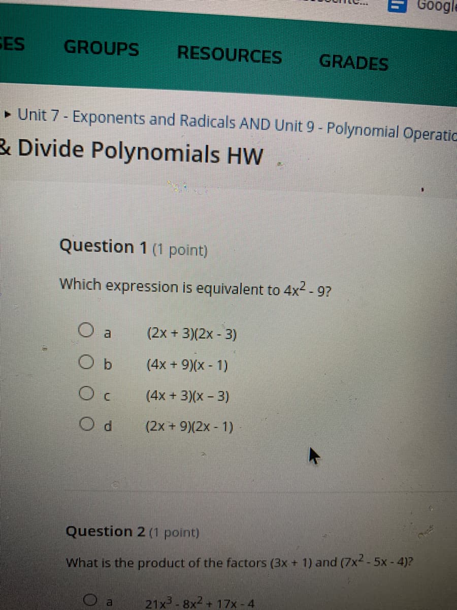 Google
SES
GROUPS
RESOURCES
GRADES
• Unit 7 - Exponents and Radicals AND Unit 9 - Polynomial Operatic
& Divide Polynomials HW
Question 1 (1 point)
Which expression is equivalent to 4x2 - 9?
a.
(2x + 3)(2x - 3)
(4x + 9)(x - 1)
(4x +3)(x-3)
(2x +9)(2x-1)
Question 2 (1 point)
What is the product of the factors (3x + 1) and (7x--5x-4)?
21x -8x + 17x -4
()
