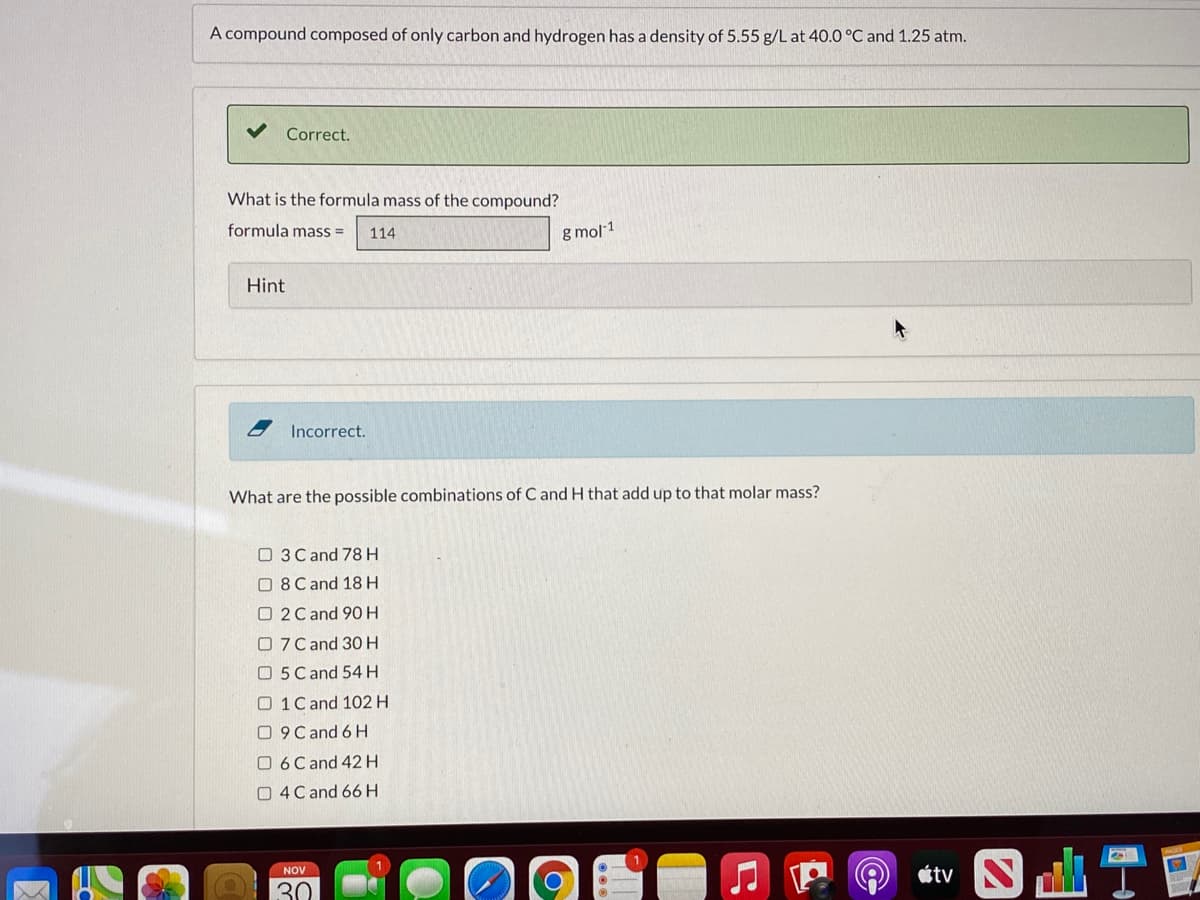 A compound composed of only carbon and hydrogen has a density of 5.55 g/L at 40.0 °C and 1.25 atm.
Correct.
What is the formula mass of the compound?
formula mass =
g mol 1
114
Hint
Incorrect.
What are the possible combinations of C and H that add up to that molar mass?
O 3 C and 78 H
O 8Cand 18 H
O 2C and 90 H
O7 Cand 30H
O 5 C and 54 H
O 1C and 102 H
O 9 Cand 6 H
O 6C and 42H
O 4C and 66H
tS T會
NOV
30
