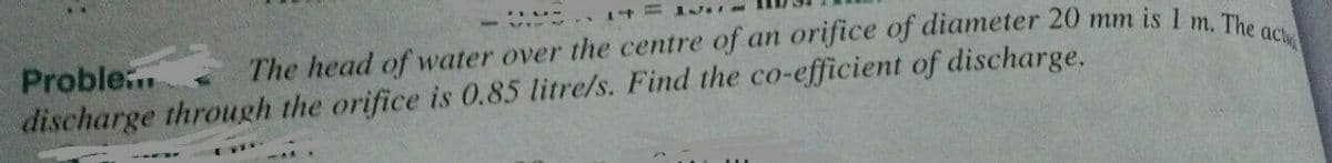 5 n14 M
Proble
discharge through the orifice is 0.85 litre/s. Find the co-efficient of discharge.
The head of water over the centre of an orifice of diameter 20 mm is 1 m Th
