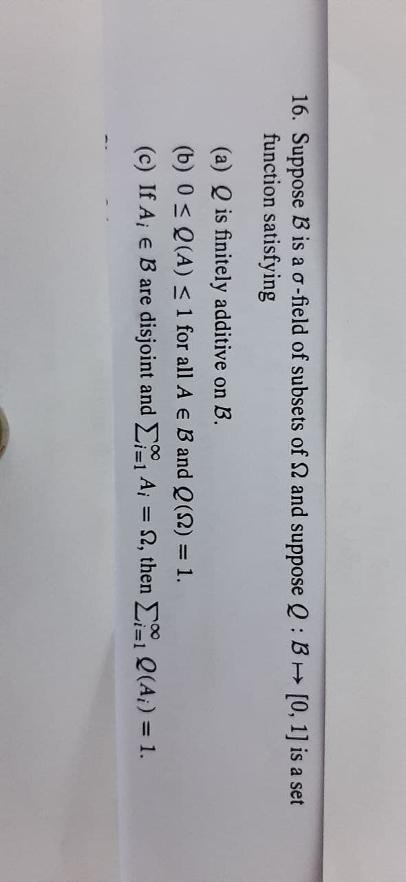 16. Suppose B is a o-field of subsets of 2 and suppose Q : BH [0, 1] is a set
function satisfying
(a) Q is finitely additive on B.
(b) 0 < Q(A) < 1 for all A e B and Q(2) = 1.
(c) If A¡ e B are disjoint and E A; = 2, then E Q(A¡) = 1.
%3D
