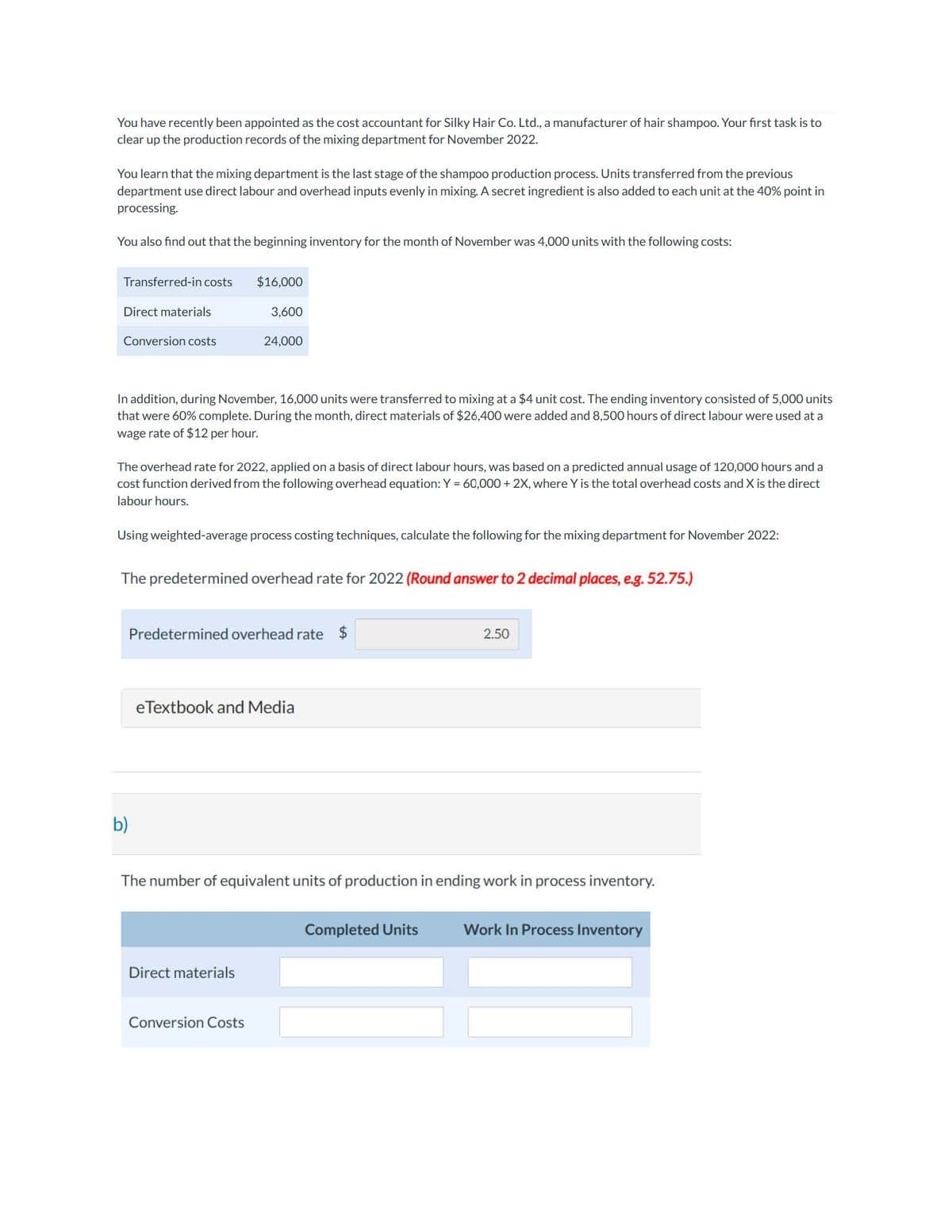You have recently been appointed as the cost accountant for Silky Hair Co. Ltd., a manufacturer of hair shampoo. Your first task is to
clear up the production records of the mixing department for November 2022.
You learn that the mixing department is the last stage of the shampoo production process. Units transferred from the previous
department use direct labour and overhead inputs evenly in mixing. A secret ingredient is also added to each unit at the 40% point in
processing.
You also find out that the beginning inventory for the month of November was 4,000 units with the following costs:
Transferred-in costs
Direct materials
Conversion costs
In addition, during November, 16,000 units were transferred to mixing at a $4 unit cost. The ending inventory consisted of 5,000 units
that were 60% complete. During the month, direct materials of $26,400 were added and 8,500 hours of direct labour were used at a
wage rate of $12 per hour.
$16,000
3,600
The overhead rate for 2022, applied on a basis of direct labour hours, was based on a predicted annual usage of 120,000 hours and a
cost function derived from the following overhead equation: Y = 60,000+ 2X, where Y is the total overhead costs and X is the direct
labour hours.
Using weighted-average process costing techniques, calculate the following for the mixing department for November 2022:
b)
24,000
The predetermined overhead rate for 2022 (Round answer to 2 decimal places, e.g. 52.75.)
Predetermined overhead rate $
eTextbook and Media
Direct materials
Conversion Costs
The number of equivalent units of production in ending work in process inventory.
2.50
Completed Units
Work In Process Inventory