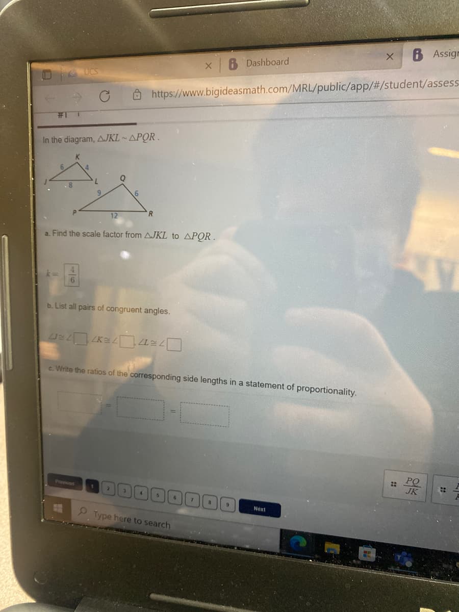 6 Assign
Dashboard
UCS
Ô https://www.bigideasmath.com/MRL/public/app/#/student/assess
In the diagram, AJKL ~ APOR .
6.
R
12
a. Find the scale factor from AJKL to APOR.
b. List all pairs of congruent angles.
c. Write the ratios of the corresponding side lengths in a statement of proportionality.
PO
::
JK
Provious
Next
2 Type here to search
