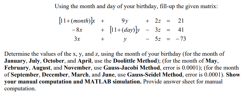 Using the month and day of your birthday, fill-up the given matrix:
[11+ (month)}x +
9y
+ 2z
21
+ [11+(day)]y
- 8x
3z
41
3x
y
5z
= - 73
Determine the values of the x, y, and z, using the month of your birthday (for the month of
January, July, October, and April, use the Doolittle Method); (for the month of May,
February, August, and November, use Gauss-Jacobi Method, error is 0.0001); (for the month
of September, December, March, and June, use Gauss-Seidel Method, error is 0.0001). Show
your manual computation and MATLAB simulation. Provide answer sheet for manual
computation.
