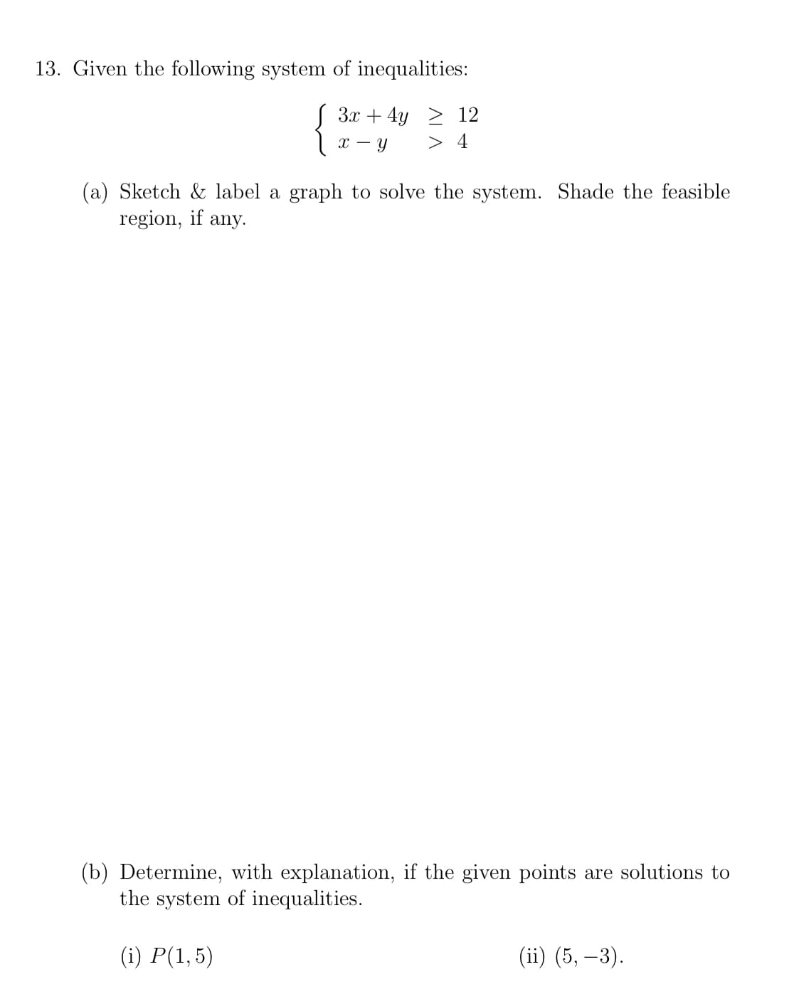 13. Given the following system of inequalities:
S 3x + 4y > 12
> 4
(a) Sketch & label a graph to solve the system. Shade the feasible
region, if any.
(b) Determine, with explanation, if the given points are solutions to
the system of inequalities.
(i) P(1,5)
(ii) (5, –3).
