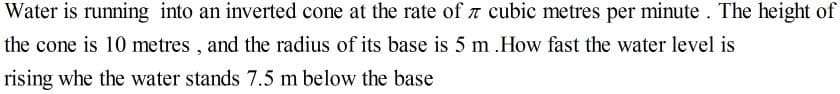 Water is running into an inverted cone at the rate of a cubic metres per minute . The height of
the cone is 10 metres , and the radius of its base is 5 m .How fast the water level is
rising whe the water stands 7.5 m below the base
