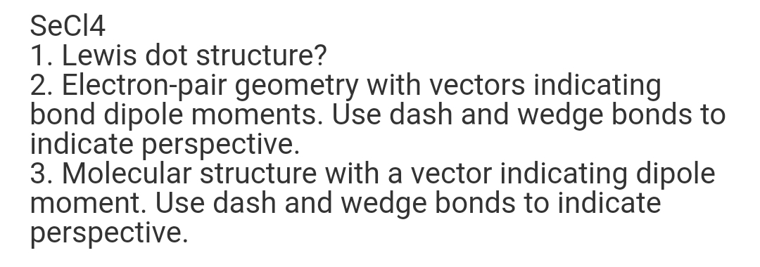 SeCI4
1. Lewis dot structure?
2. Electron-pair geometry with vectors indicating
bond dipole moments. Use dash and wedge bonds to
indicate perspective.
3. Molecular structure with a vector indicating dipole
moment. Use dash and wedge bonds to indicate
perspective.
