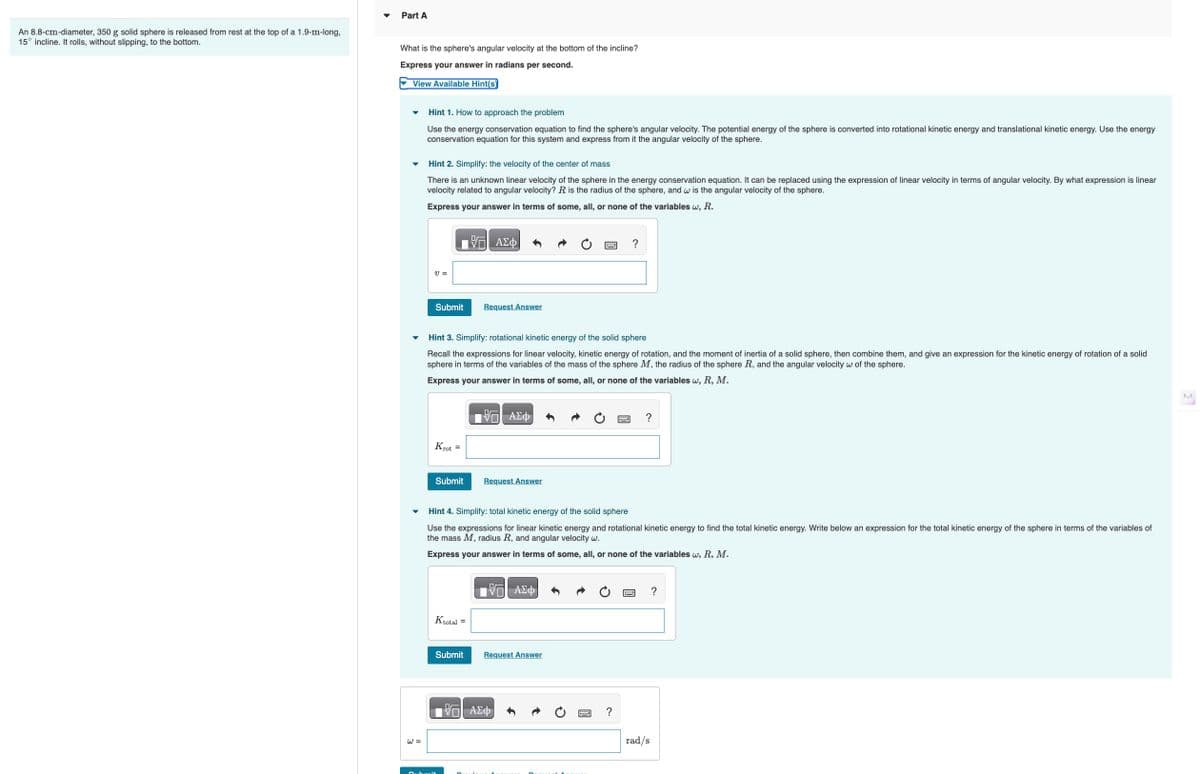 Part B
What fraction of its kinetic energy is rotational?
View Available Hint(s)
Hint 1. How to approach the problem
In Part A, you found an expression for the total and rotational kinetic energies of the solid sphere. Use it to find the ratio of rotational kinetic energy to total.
Hint 2. Simplify: rotational kinetic energy of the solid sphere
Recall the expressions for linear velocity, kinetic energy of rotation, and the moment of inertia of a solid sphere, then combine them, and give an expression for the kinetic energy of rotation
sphere in terms of the variables of the mass of the sphere M, the radius of the sphere R, and the angular velocity w of the sphere.
Express your answer in terms of some, all, or none of the variables w, R, M.
Krot =
ΑΣΦ
Submit
Request Answer
?
Hint 3. Simplify: total kinetic energy of the solid sphere
Use the expressions for linear kinetic energy and rotational kinetic energy to find the total kinetic energy. Write below an expression for the total kinetic energy of the sphere in terms of the
the mass M, radius R and angular velocity w.
Express your answer in terms of some, all, or none of the variables w, R, M.
ΑΣΦ
Ktotal =
Submit
Request Answer
Krot
Ktotal
=
VO ΑΣΦ
?
Submit
Request Answer
?
O 2024 Pearson Education Inc. All rights reserved. | Terms of Use | Privacy Policy | Permissions | Contact Us |