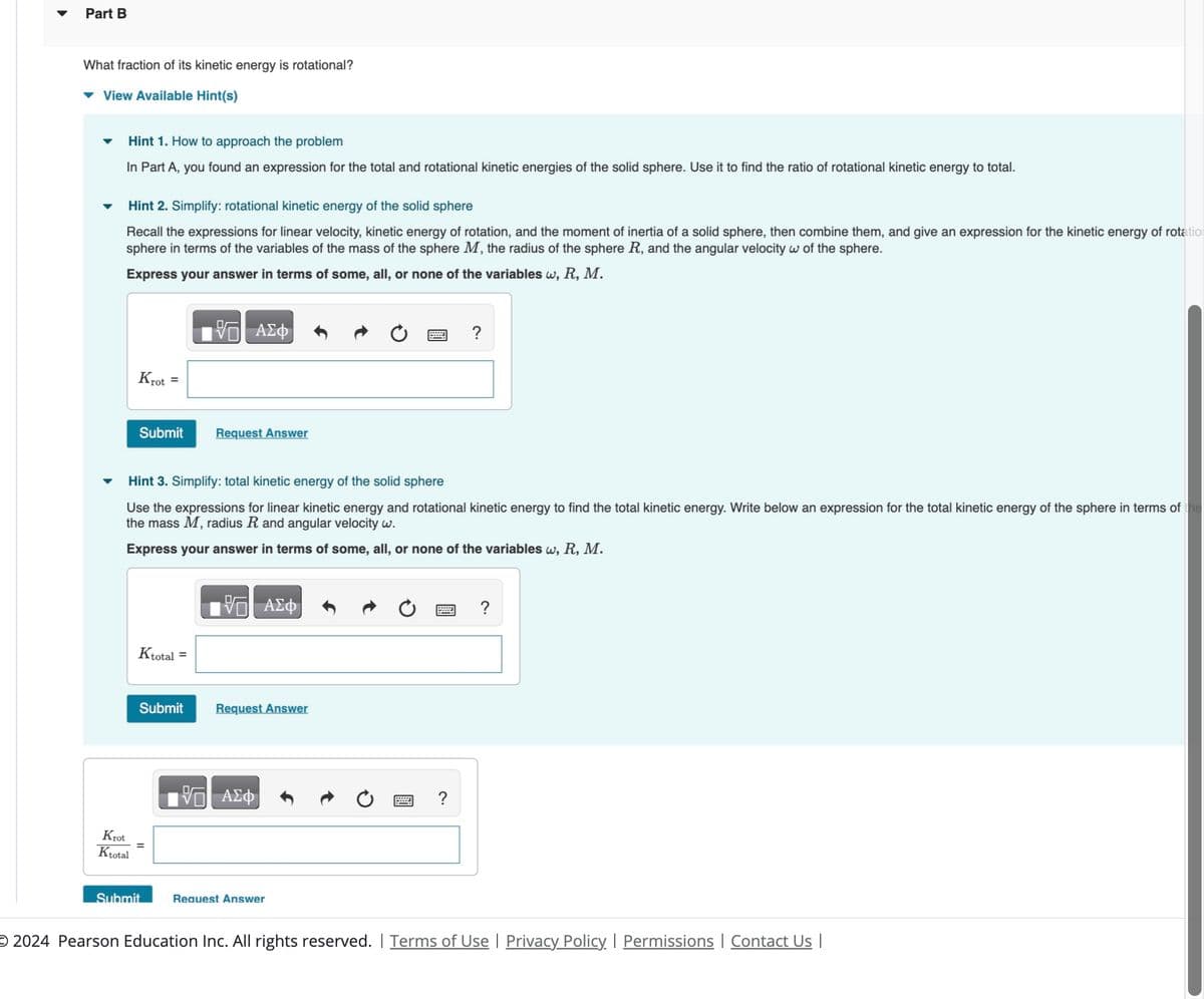 Part B
What fraction of its kinetic energy is rotational?
View Available Hint(s)
Hint 1. How to approach the problem
In Part A, you found an expression for the total and rotational kinetic energies of the solid sphere. Use it to find the ratio of rotational kinetic energy to total.
Hint 2. Simplify: rotational kinetic energy of the solid sphere
Recall the expressions for linear velocity, kinetic energy of rotation, and the moment of inertia of a solid sphere, then combine them, and give an expression for the kinetic energy of rotation
sphere in terms of the variables of the mass of the sphere M, the radius of the sphere R, and the angular velocity w of the sphere.
Express your answer in terms of some, all, or none of the variables w, R, M.
Krot =
ΑΣΦ
Submit
Request Answer
?
Hint 3. Simplify: total kinetic energy of the solid sphere
Use the expressions for linear kinetic energy and rotational kinetic energy to find the total kinetic energy. Write below an expression for the total kinetic energy of the sphere in terms of the
the mass M, radius R and angular velocity w.
Express your answer in terms of some, all, or none of the variables w, R, M.
ΑΣΦ
Ktotal =
Submit
Request Answer
Krot
Ktotal
=
VO ΑΣΦ
?
Submit
Request Answer
?
O 2024 Pearson Education Inc. All rights reserved. | Terms of Use | Privacy Policy | Permissions | Contact Us |