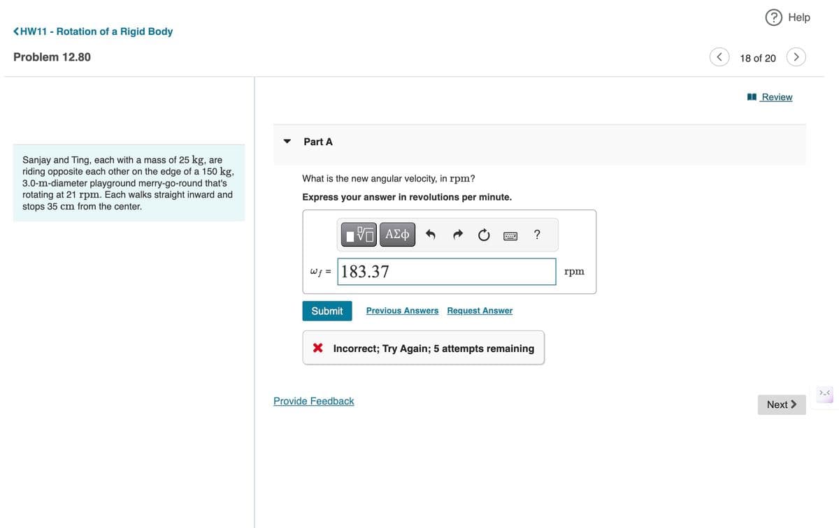 <HW11 - Rotation of a Rigid Body
Problem 12.80
Part A
Sanjay and Ting, each with a mass of 25 kg, are
riding opposite each other on the edge of a 150 kg,
3.0-m-diameter playground merry-go-round that's
rotating at 21 rpm. Each walks straight inward and
stops 35 cm from the center.
What is the new angular velocity, in rpm?
Express your answer in revolutions per minute.
ΕΠΙ ΑΣΦ
W= 183.37
Submit
Previous Answers Request Answer
× Incorrect; Try Again; 5 attempts remaining
Provide Feedback
?
rpm
? Help
18 of 20
Review
Next >
>.<