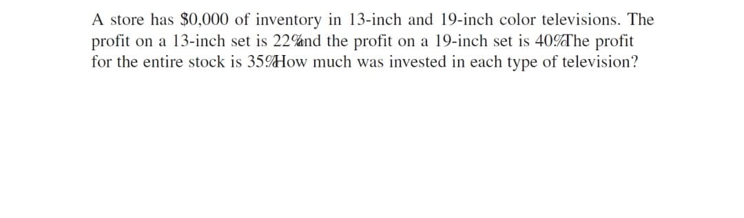 A store has $0,000 of inventory in 13-inch and 19-inch color televisions. The
profit on a 13-inch set is 22%nd the profit on a 19-inch set is 40%The profit
for the entire stock is 35How much was invested in each type of television?
