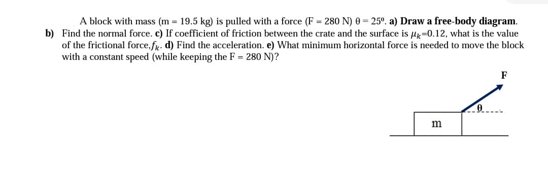 **Physics Problem: Block Moving on a Surface**

**Problem Statement**
A block with mass \( m = 19.5 \) kg is pulled with a force \( F = 280 \) N at an angle \( \theta = 25° \).

**Questions**
a) Draw a free-body diagram.
b) Find the normal force.
c) If the coefficient of friction between the crate and the surface is \( \mu_k = 0.12 \), what is the value of the frictional force, \( f_k \)?
d) Find the acceleration.
e) What minimum horizontal force is needed to move the block with a constant speed (while keeping \( F = 280 \) N)?

**Free-Body Diagram Explanation**
The diagram included shows a block on a horizontal surface. The block has mass \( m \) and a force \( F \) is applied at an angle \( \theta \) above the horizontal. The components of the force \( F \) are split into horizontal and vertical components relative to the block:
- \( F \cos(\theta) \) acting horizontally
- \( F \sin(\theta) \) acting vertically upwards

Additionally, there are two other forces acting on the block:
- Gravitational force \( mg \) acting downwards
- Normal force \( N \) acting perpendicular to the surface and upwards

**Equations and Calculations**
1. **Normal Force (b):**
   \[
   N = mg - F \sin(\theta)
   \]
   
2. **Frictional Force (c):**
   \[
   f_k = \mu_k \cdot N
   \]
   
3. **Acceleration (d):**
   \[
   \text{Net force} = F \cos(\theta) - f_k
   \]
   \[
   a = \frac{\text{Net force}}{m}
   \]
   
4. **Minimum Horizontal Force for Constant Speed (e):**
   For constant speed, Net force \( = 0 \):
   \[
   F \cos(\theta) = f_k
   \]
