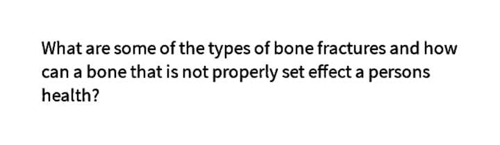 What are some of the types of bone fractures and how
can a bone that is not properly set effect a persons
health?
