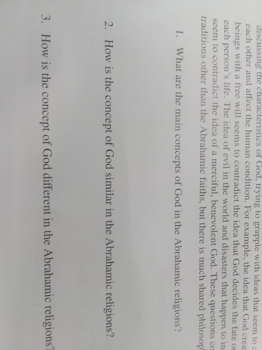 discussing the characteristics of God, trying to grapple with ideas that seem to c
each other and affect the human condition. For example, the idea that God creat
beings with a free will seems to contradict the idea that God decides the fate o
each person's life. The idea of evil in the world and disasters that happen to in-
seem to contradict the idea of a merciful, benevolent God. These questions co
traditions other than the Abrahamic faiths, but there is much shared philosop
1. What are the main concepts of God in the Abrahamic religions?
2. How is the concept of God similar in the Abrahamic religions?
3. How is the concept of God different in the Abrahamic religions