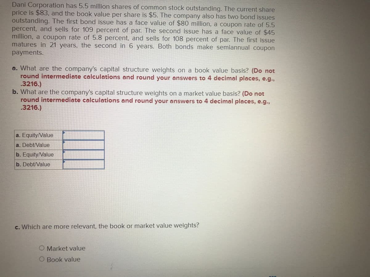 Dani Corporation has 5.5 million shares of common stock outstanding. The current share
price is $83, and the book value per share is $5. The company also has two bond issues
outstanding. The first bond issue has a face value of $80 million, a coupon rate of 5.5
percent, and sells for 109 percent of par. The second issue has a face value of $45
million, a coupon rate of 5.8 percent, and sells for 108 percent of par. The first issue
matures in 21 years, the second in 6 years. Both bonds make semiannual coupon
payments.
a. What are the company's capital structure weights on a book value basis? (Do not
round intermediate calculations and round your answers to 4 decimal places, e.g.,
.3216.)
b. What are the company's capital structure weights on a market value basis? (Do not
round intermediate calculations and round your answers to 4 decimal places, e.g.,
.3216.)
a. Equity/Value
a. Debt/Value
b. Equity/Value
b. Debt/Value
c. Which are more relevant, the book or market value weights?
O Market value
O Book value
