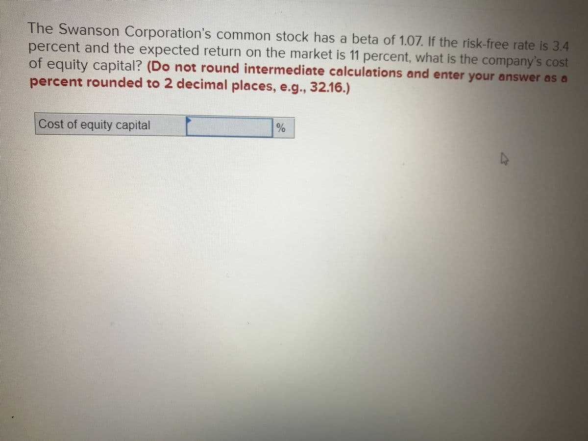 The Swanson Corporation's common stock has a beta of 1.07. If the risk-free rate is 3.4
percent and the expected return on the market is 11 percent, what is the company's cost
of equity capital? (Do not round intermediate calculations and enter your answer as a
percent rounded to 2 decimal places, e.g., 32.16.)
Cost of equity capital
