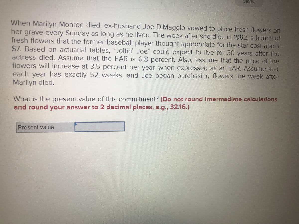 Saved
When Marilyn Monroe died, ex-husband Joe DiMaggio vowed to place fresh flowers on
her grave every Sunday as long as he lived. The week after she died in 1962, a bunch of
fresh flowers that the former baseball player thought appropriate for the star cost about
$7. Based on actuarial tables, “Joltin' Joe" could expect to live for 30 years after the
actress died. Assume that the EAR is 6.8 percent. Also, assume that the price of the
flowers will increase at 3.5 percent per year, when expressed as an EAR. Assume that
each year has exactly 52 weeks, and Joe began purchasing flowers the week after
Marilyn died.
What is the present value of this commitment? (Do not round intermediate calculations
and round your answer to 2 decimal places, e.g..,32.16.)
Present value
