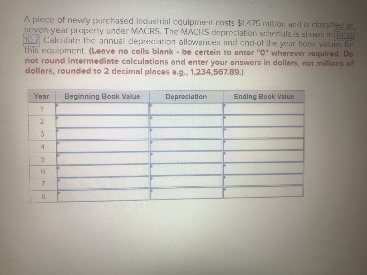 A piece of newly purchased industrial equipment costs $1.475 million and is classified as
seven-year property under MACRS. The MACRS depreciation schedule is shown in Table
10.7 Calculate the annual depreciation allowances and end-of-the-year book values for
this equipment. (Leave no cells blank - be certain to enter "0" wherever required. Do
not round intermediate calculations and enter your answers in dollars, not millions of
dollars, rounded to 2 decimal places e.g., 1,234,567.89.)
Year
Beginning Book Value
Depreciation
Ending Book Value
1.
3.
6.
7.
8.
2.
5.
