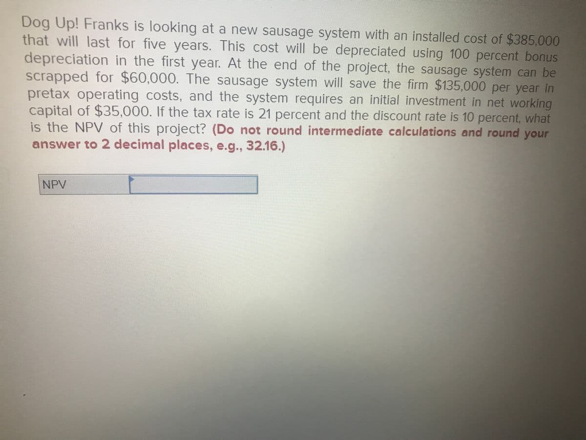 Dog Up! Franks is looking at a new sausage system with an installed cost of $385,000
that will last for five years. This cost will be depreciated using 100 percent bonus
depreciation in the first year. At the end of the project, the sausage system can be
scrapped for $60,000. The sausage system will save the firm $135,000 per year in
pretax operating costs, and the system requires an initial investment in net working
capital of $35,000. If the tax rate is 21 percent and the discount rate is 10 percent, what
is the NPV of this project? (Do not round intermediate calculations and round your
answer to 2 decimal places, e.g., 32.16.)
NPV
