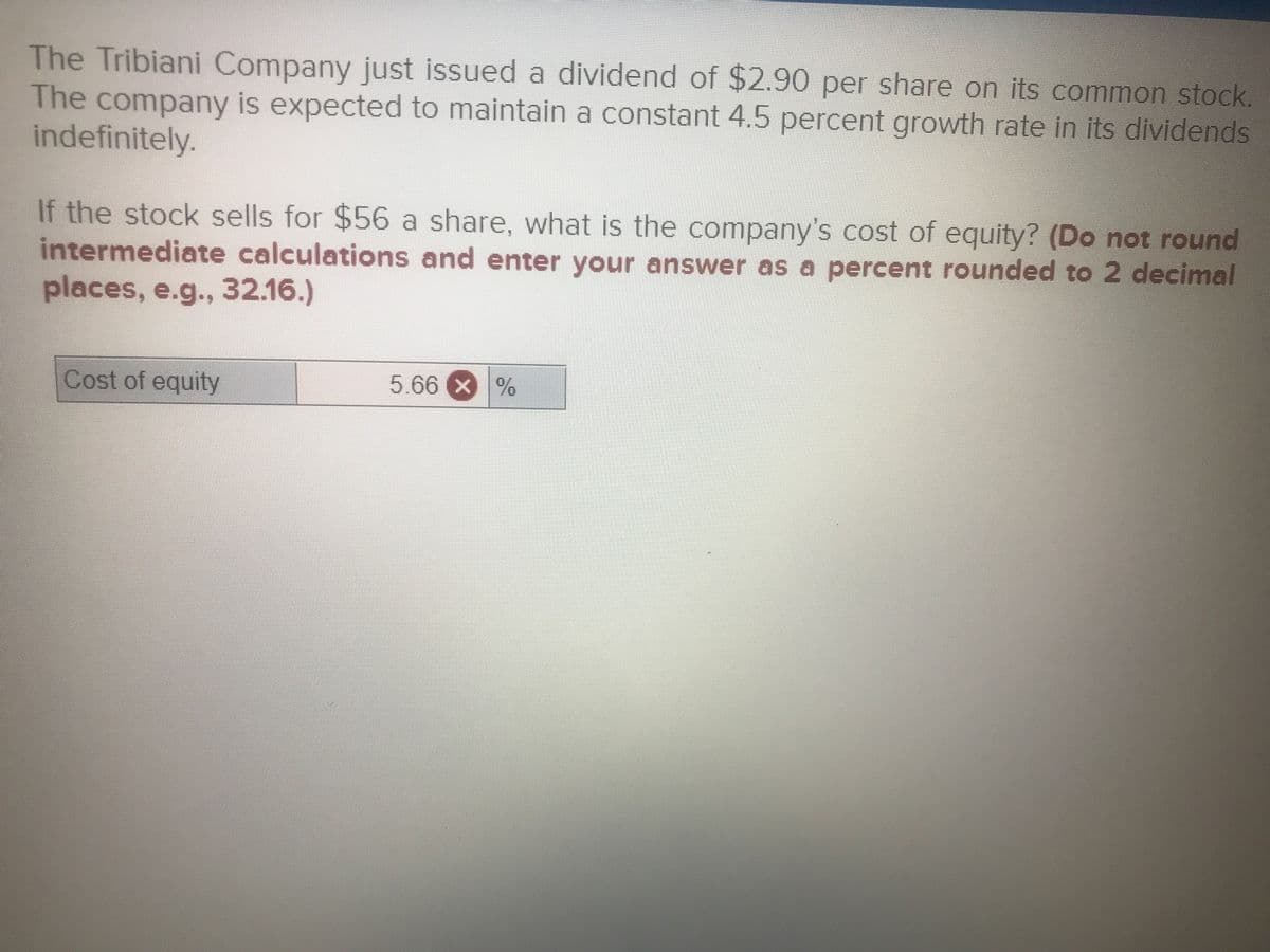 The Tribiani Company just issued a dividend of $2.90 per share on Its common stock.
The company is expected to maintain a constant 4.5 percent growth rate in its dividends
indefinitely.
If the stock sells for $56 a share, what is the company's cost of equity? (Do not round
intermediate calculations and enter your answer as a percent rounded to 2 decimal
places, e.g.., 32.16.)
Cost of equity
5.66 X %
