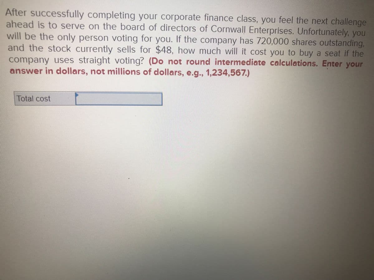 After successfully completing your corporate finance class, you feel the next challenge
ahead is to serve on the board of directors of Cornwall Enterprises. Unfortunately, you
will be the only person voting for you. If the company has 720,000 shares outstanding,
and the stock currently sells for $48, how much will it cost you to buy a seat if the
company uses straight voting? (Do not round intermediate calculations. Enter your
answer in dollars, not millions of dollars, e.g., 1,234,567.)
Total cost
