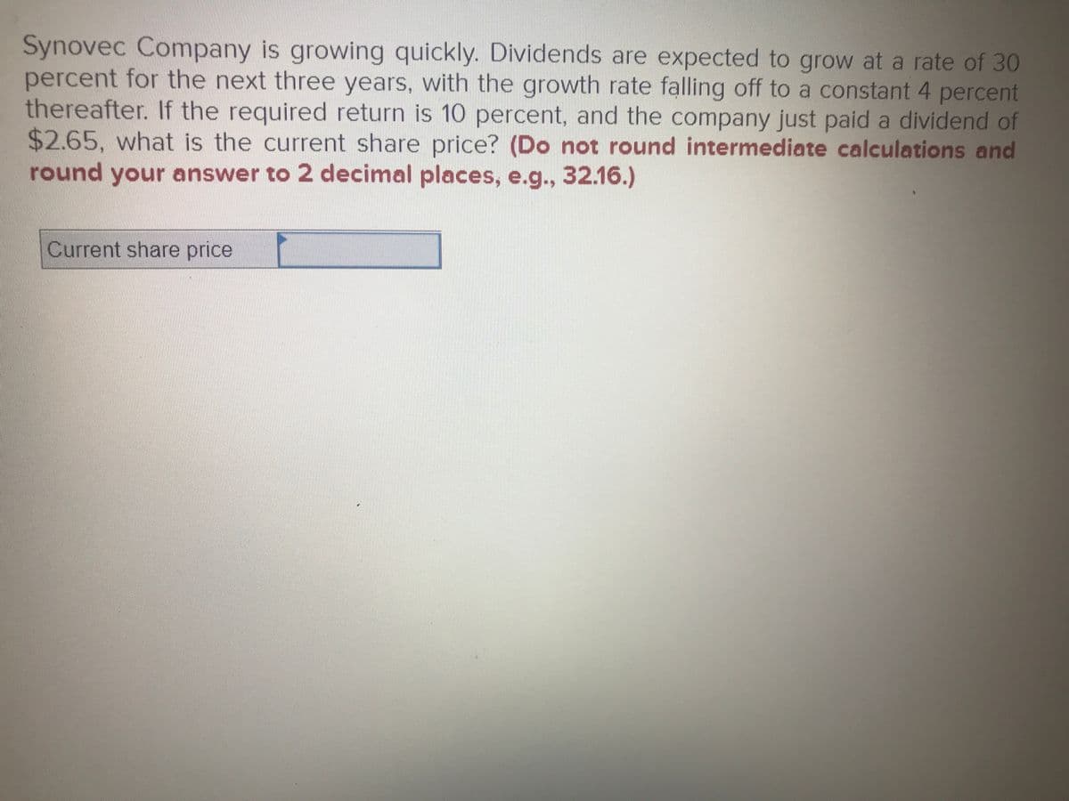 Synovec Company is growing quickly. Dividends are expected to grow at a rate of 30
percent for the next three years, with the growth rate falling off to a constant 4 percent
thereafter. If the required return is 10 percent, and the company just paid a dividend of
$2.65, what is the current share price? (Do not round intermediate calculations and
round your answer to 2 decimal places, e.g., 32.16.)
Current share price
