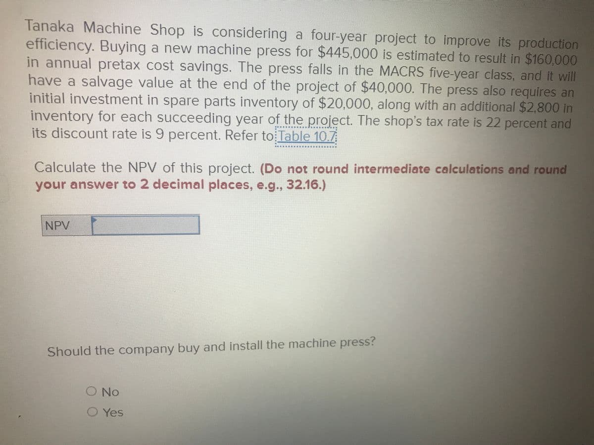 Tanaka Machine Shop is considering a four-year project to improve its production
efficiency. Buying a new machine press for $445,000 is estimated to result in $160,000
in annual pretax cost savings. The press falls in the MACRS five-year class, and it will
have a salvage value at the end of the project of $40,000. The press also requires an
initial investment in spare parts inventory of $20,000, along with an additional $2,800 in
inventory for each succeeding year of the project. The shop's tax rate is 22 percent and
its discount rate is 9 percent. Refer to Table 10.7
Calculate the NPV of this project. (Do not round intermediate calculations and round
your answer to 2 decimal places, e.g., 32.16.)
NPV
Should the company buy and install the machine press?
O No
O Yes
