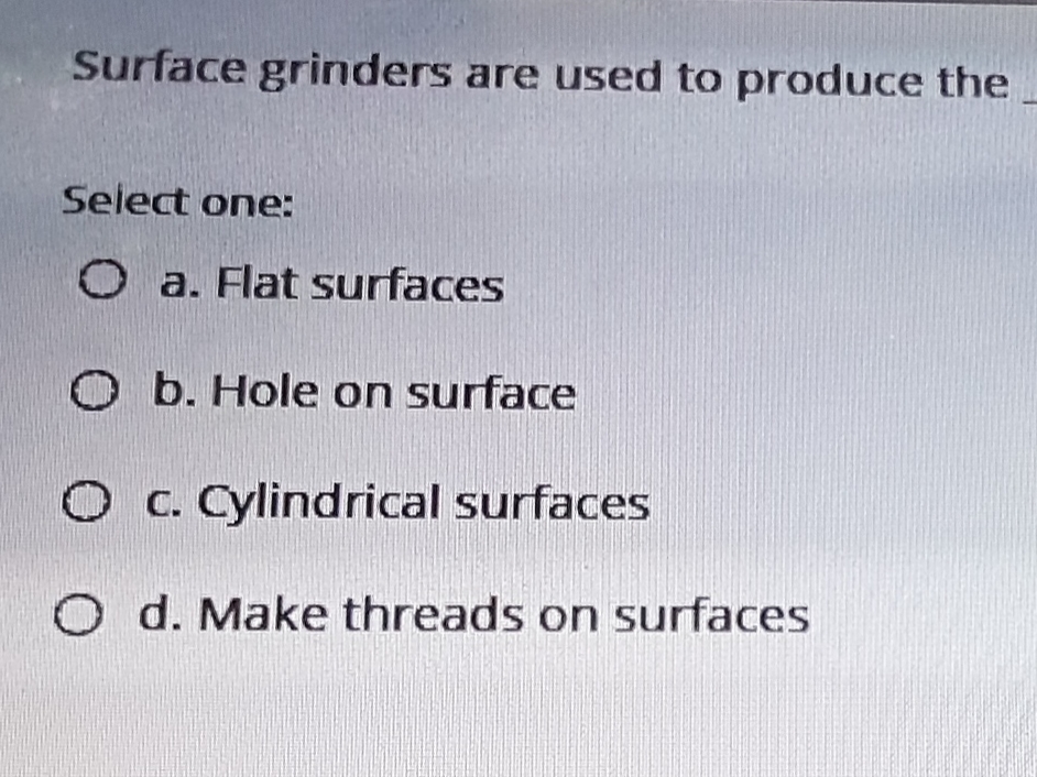 Surface grinders are used to produce the
Select one:
O a. Flat surfaces
O b. Hole on surface
O c. Cylindrical surfaces
O d. Make threads on surfaces
