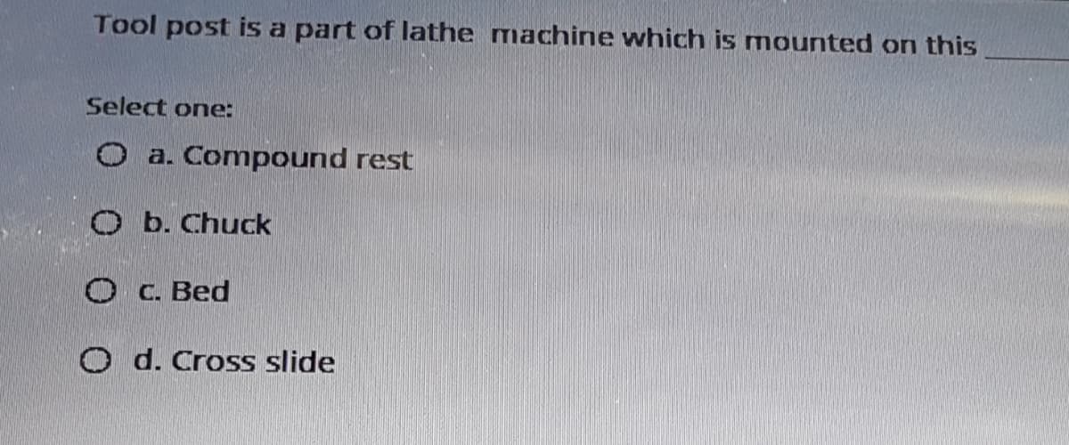 Tool post is a part of lathe machine which is mounted on this
Select one:
O a. Compound rest
O b. Chuck
O C. Bed
O d. Cross slide
