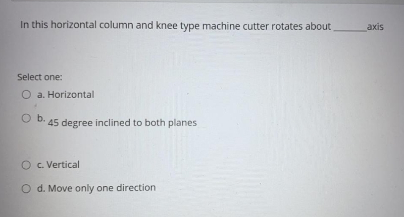 In this horizontal column and knee type machine cutter rotates about
axis
Select one:
O a. Horizontal
O b.
45 degree inclined to both planes
O c. Vertical
O d. Move only one direction
