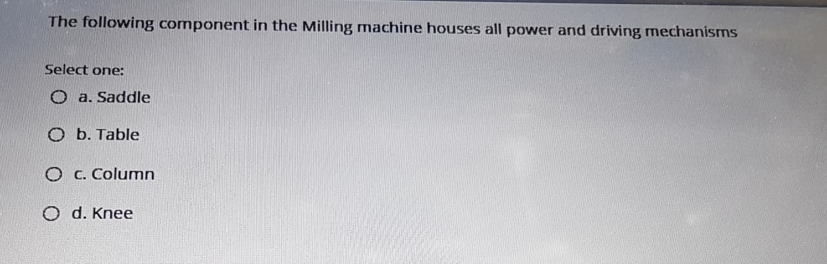 The following component in the Milling machine houses all power and driving mechanisms
Select one:
O a. Saddle
O b. Table
O c. Columnn
O d. Knee
