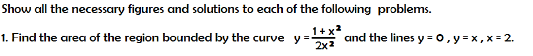 Show all the necessary figures and solutions to each of the following problems.
1. Find the area of the region bounded by the curve y =-
2x2
1+ x?
and the lines y = 0, y = x , x = 2.
