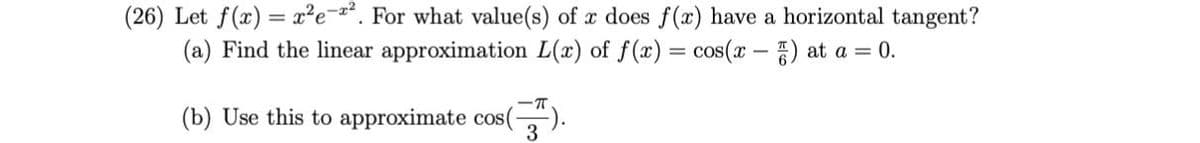 (26) Let f(x) = x²e=*. For what value(s) of x does f(x) have a horizontal tangent?
(a) Find the linear approximation L(x) of f(x) = cos(x -) at a = 0.
(b) Use this to approximate cos(
3
