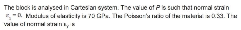 The block is analysed in Cartesian system. The value of P is such that normal strain
&=0. Modulus of elasticity is 70 GPa. The Poisson's ratio of the material is 0.33. The
value of normal strain & is