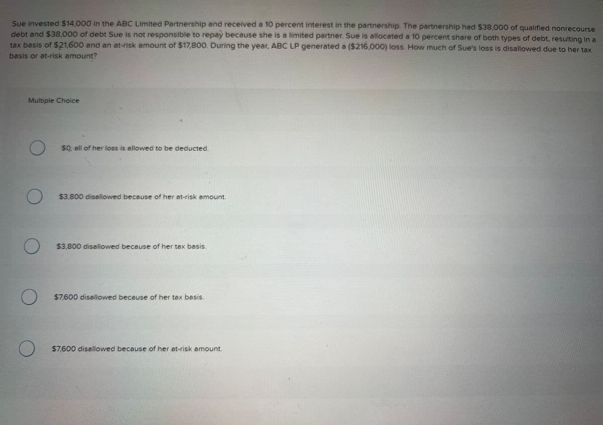 Sue invested $14,000 in the ABC Limited Partnership and received a 10 percent interest in the partnership. The partnership had $38,000 of qualified nonrecourse
debt and $38,000 of debt Sue is not responsible to repay because she is a limited partner. Sue is allocated a 10 percent share of both types of debt, resulting in a
tax basis of $21,600 and an at-risk amount of $17,800. During the year, ABC LP generated a ($216,000) loss. How much of Sue's loss is disallowed due to her tax
basis or at-risk amount?
Multiple Choice
O
$0; all of her loss is allowed to be deducted.
$3,800 disallowed because of her at-risk amount.
$3,800 disallowed because of her tax basis.
$7,600 disallowed because of her tax basis.
$7,600 disallowed because of her at-risk amount.