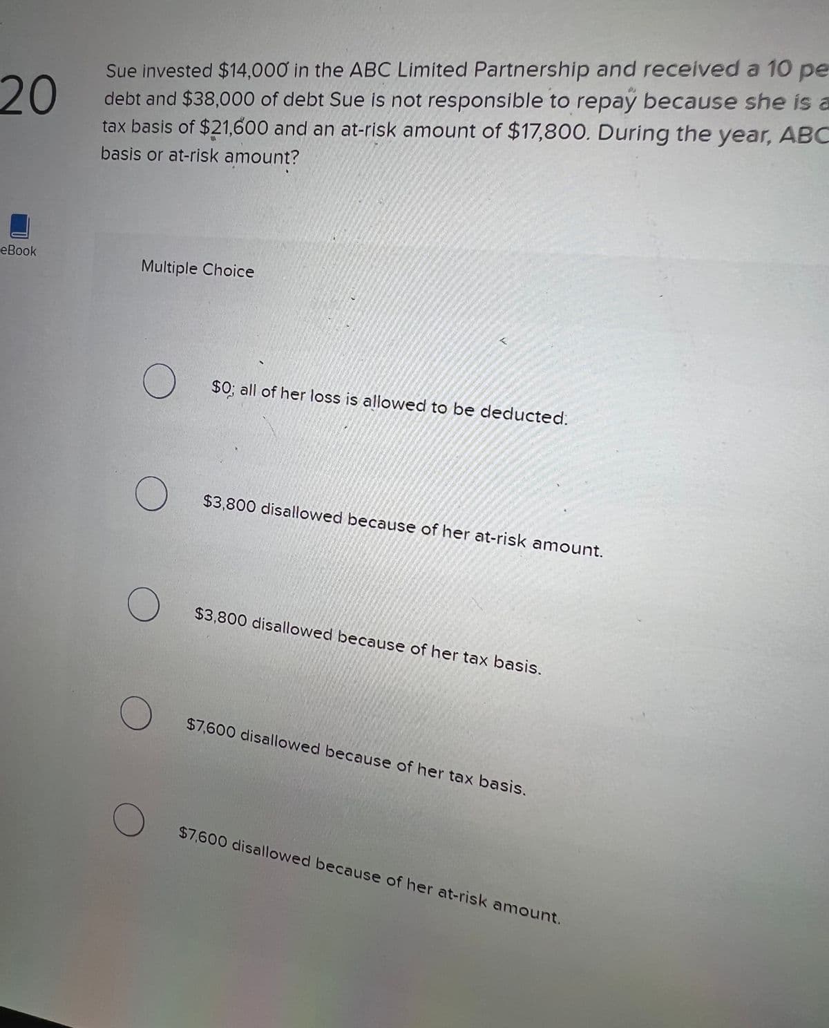 20
eBook
Sue invested $14,000 in the ABC Limited Partnership and received a 10 pe
debt and $38,000 of debt Sue is not responsible to repay because she is a
tax basis of $21,600 and an at-risk amount of $17,800. During the year, ABC
basis or at-risk amount?
Multiple Choice
O
O
O
O
$0; all of her loss is allowed to be deducted.
$3,800 disallowed because of her at-risk amount.
$3,800 disallowed because of her tax basis.
$7,600 disallowed because of her tax basis.
$7,600 disallowed because of her at-risk amount.