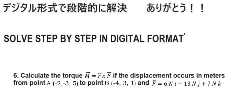 デジタル形式で段階的に解決 ありがとう!!
SOLVE STEP BY STEP IN DIGITAL FORMAT
6. Calculate the torque M = FxF if the displacement occurs in meters
from point A (-2,-3, 5) to point B (-4, 3, 1) and F = 6 Ni-13Nj+7N k