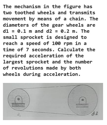 The mechanism in the figure has
two toothed wheels and transmits
movement by means of a chain. The
diameters of the gear wheels are
d1 = 0.1 m and d2 = 0.2 m. The
small sprocket is designed to
reach a speed of 100 rpm in a
time of 7 seconds. Calculate the
required acceleration of the
largest sprocket and the number
of revolutions made by both
wheels during acceleration.
d2