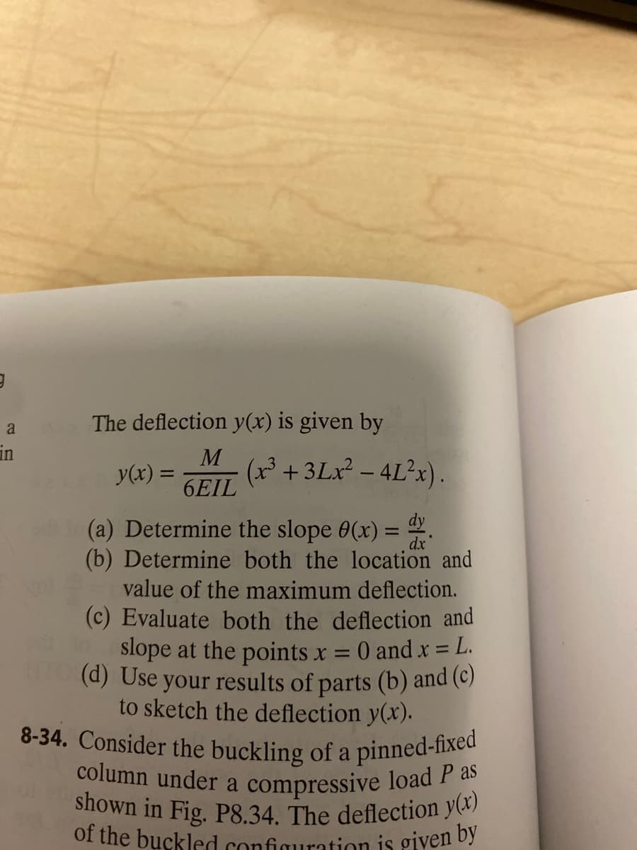 9
a
in
The deflection y(x) is given by
y(x) =
M
6EIL
(x³ +3Lx² - 4L²x)
dy
(a) Determine the slope 0(x) =
(b) Determine both the location and
value of the maximum deflection.
(c) Evaluate both the deflection and
slope at the points x = 0 and x =
= L.
(d) Use your results of parts (b) and (c)
to sketch the deflection y(x).
8-34. Consider the buckling of a pinned-fixed
shown in Fig. P8.34. The deflection y(x)
column under a compressive load P as
of the buckled configuration is given by