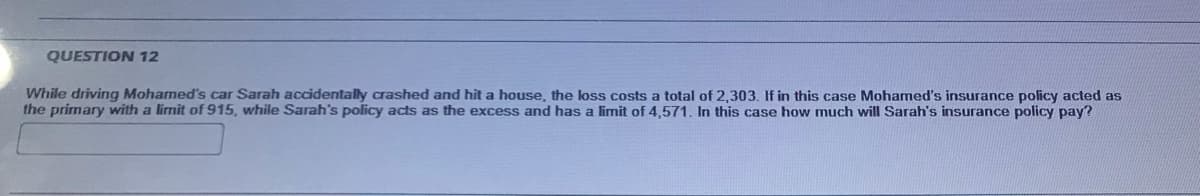 QUESTION 12
While driving Mohamed's car Sarah accidentally crashed and hit a house, the loss costs a total of 2,303. If in this case Mohamed's insurance policy acted as
the primary with a limit of 915, while Sarah's policy acts as the excess and has a limit of 4,571. In this case how much will Sarah's insurance policy pay?
