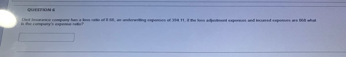 QUESTION 6
Dixit Insurance company has a lass ratio of 0.66, an underwriting expenses of 394.11, if the loss adjustment expenses and incurred expenses are 868 what
is the company's expense ratio?
