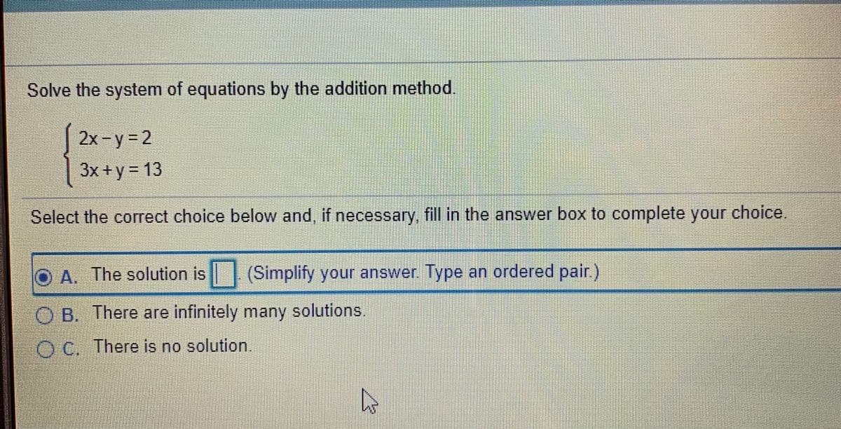 Solve the system of equations by the addition method.
2x-y= 2
3x + y = 13
Select the correct choice below and, if necessary, fill in the answer box to complete your choice.
O A. The solution is (Simplify your answer. Type an ordered pair.
O B. There are infinitely many solutions.
O C. There is no solution.
