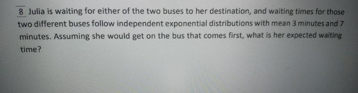 8 Julia is waiting for either of the two buses to her destination, and waiting times for those
two different buses follow independent exponential distributions with mean 3 minutes and 7
minutes. Assuming she would get on the bus that comes first, what is her expected waiting
time?
