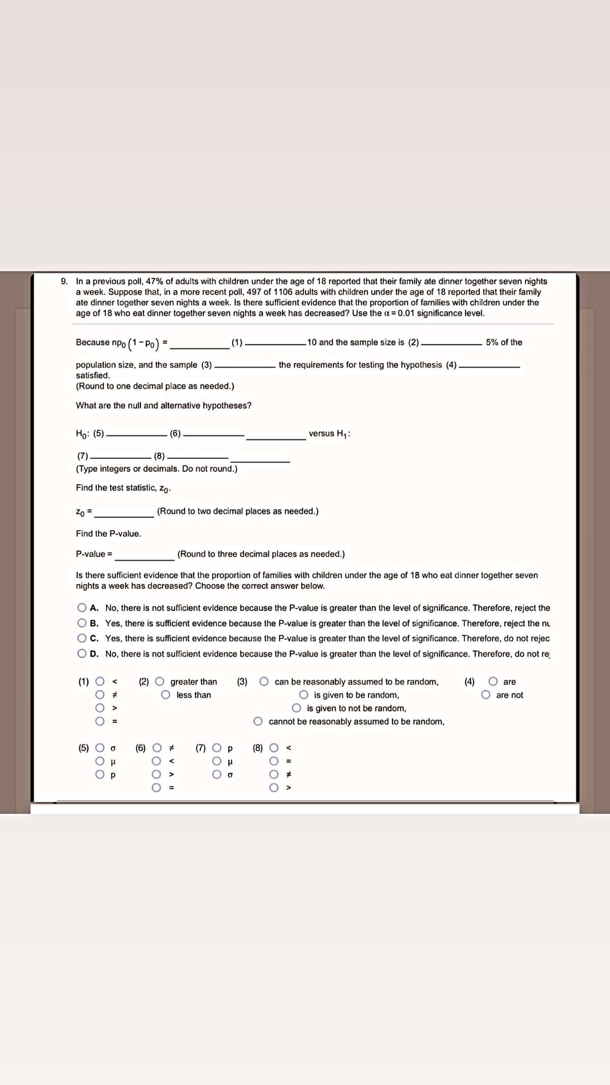 9. In a previous poll, 47% of adults with children under the age of 18 reported that their family ate dinner together seven nights
a week. Suppose that, in a more recent poll, 497 of 1106 adults with children under the age of 18 reported that their family
ate dinner together seven nights a week. Is there sufficient evidence that the proportion of families with children under the
age of 18 who eat dinner together seven nights a week has decreased? Use the a = 0.01 significance level.
Because npo (1- Po)
10 and the sample size is (2).
(1)
5% of the
%3D
population size, and the sample (3)
the requirements for testing the hypothesis (4)
satisfied.
(Round to one decimal place as needed.)
What are the null and alternative hypotheses?
Но: (5)
(6).
versus H1:
(7)
(8)
(Type integers or decimals. Do not round.)
Find the test statistic, zo.
Zn =
(Round to two decimal places as needed.)
Find the P-value.
P-value =
(Round to three decimal places as needed.)
Is there sufficient evidence that the proportion of families with children under the age of 18 who eat dinner together seven
nights a week has decreased? Choose the correct answer below.
O A. No, there is not sufficient evidence because the P-value is greater than the level of significance. Therefore, reject the
O B. Yes, there is sufficient evidence because the P-value is greater than the level of significance. Therefore, reject the nu
OC. Yes, there is sufficient evidence because the P-value is greater than the level of significance. Therefore, do not rejec
O D. No, there is not sufficient evidence because the P-value is greater than the level of significance. Therefore, do not re
(1) O <
(2) O greater than
can be reasonably assumed to be random,
is given to be random,
O is given to not be random,
O cannot be reasonably assumed to be random,
(3)
(4)
O are
less than
are not
(5)
(6)
(7)
(8) O
>
0000
0000
O00
