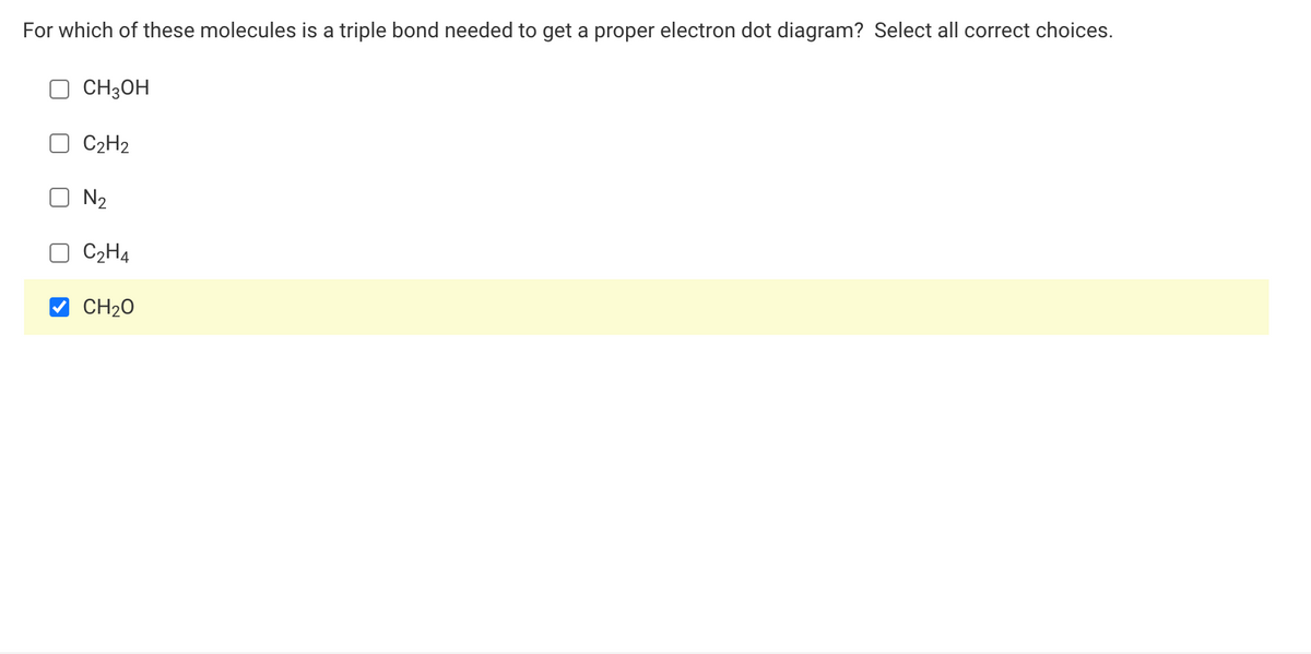 For which of these molecules is a triple bond needed to get a proper electron dot diagram? Select all correct choices.
CH3OH
C2H2
N2
C2H4
CH20
