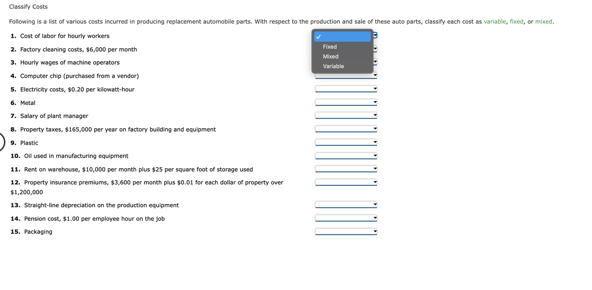 Classify Costs
Following is a list of various costs incurred in producing replacement automobile parts. With respect to the production and sale of these auto parts, classify each cost as variable, fixed, or mixed.
1. Cost of labor for hourly workers
Fixed
2. Factory cleaning costs, $6,000 per month
Mixed
3. Hourly wages of machine operators
Variable
4. Computer chip (purchased from a vendor)
5. Electricity costs, $0.20 per kilowatt-hour
6. Metal
7. Salary of plant manager
8. Property taxes, $165,000 per year on factory building and equipment
9. Plastic
10. Oil used in manufacturing equipment
11. Rent on warehouse, $10,000 per month plus $25 per square foot of storage used
12. Property insurance premiums, $3,600 per month plus $0.01 for each dollar of property over
$1,200,000
13. Straight-line depreciation on the production equipment
14. Pension cost, $1.00 per employee hour on the job
15. Packaging
