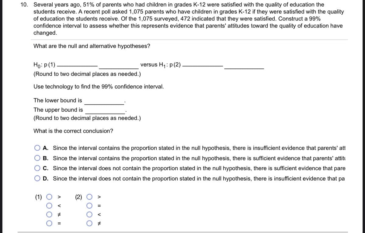 10. Several years ago, 51% of parents who had children in grades K-12 were satisfied with the quality of education the
students receive. A recent poll asked 1,075 parents who have children in grades K-12 if they were satisfied with the quality
of education the students receive. Of the 1,075 surveyed, 472 indicated that they were satisfied. Construct a 99%
confidence interval to assess whether this represents evidence that parents' attitudes toward the quality of education have
changed.
What are the null and alternative hypotheses?
Ho: p (1)
versus H1: p (2)
(Round to two decimal places as needed.)
Use technology to find the 99% confidence interval.
The lower bound is
The upper bound is
(Round to two decimal places as needed.)
What is the correct conclusion?
O A. Since the interval contains the proportion stated in the null hypothesis, there is insufficient evidence that parents' att
O B. Since the interval contains the proportion stated in the null hypothesis, there is sufficient evidence that parents' attiti
C. Since the interval does not contain the proportion stated in the null hypothesis, there is sufficient evidence that pare
D. Since the interval does not contain the proportion stated in the null hypothesis, there is insufficient evidence that pa
(2)
A I| V H
0000
0000
