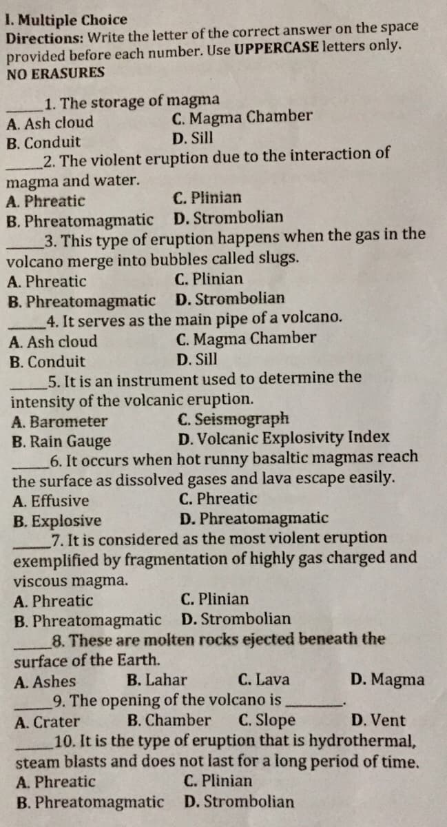 I. Multiple Choice
Directions: Write the letter of the correct answer on the space
provided before each number. Use UPPERCASE letters only.
NO ERASURES
1. The storage of magma
A. Ash cloud
C. Magma Chamber
D. Sill
B. Conduit
2. The violent eruption due to the interaction of
magma and water.
A. Phreatic
C. Plinian
B. Phreatomagmatic D. Strombolian
3. This type of eruption happens when the gas in the
volcano merge into bubbles called slugs.
A. Phreatic
C. Plinian
B. Phreatomagmatic D. Strombolian
4. It serves as the main pipe of a volcano.
A. Ash cloud
B. Conduit
C. Magma Chamber
D. Sill
5. It is an instrument used to determine the
intensity of the volcanic eruption.
A. Barometer
C. Seismograph
D. Volcanic Explosivity Index
B. Rain Gauge
6. It occurs when hot runny basaltic magmas reach
the surface as dissolved gases and lava escape easily.
C. Phreatic
D. Phreatomagmatic
A. Effusive
B. Explosive
7. It is considered as the most violent eruption
exemplified by fragmentation of highly gas charged and
viscous magma.
A. Phreatic
C. Plinian
B. Phreatomagmatic D. Strombolian
8. These are molten rocks ejected beneath the
surface of the Earth.
A. Ashes
B. Lahar
C. Lava
D. Magma
9. The opening of the volcano is
C. Slope
10. It is the type of eruption that is hydrothermal,
steam blasts and does not last for a long period of time.
C. Plinian
A. Crater
B. Chamber
D. Vent
A. Phreatic
B. Phreatomagmatic D. Strombolian
